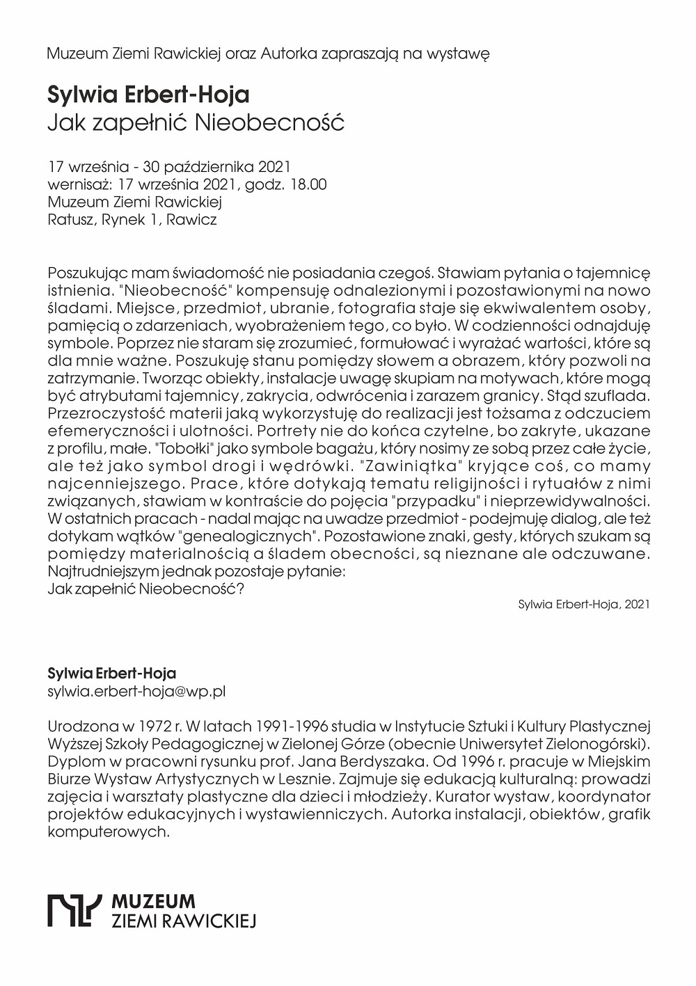 Muzeum Ziemi Rawickiej oraz Autorka zapraszają na wystawę  Sylwia Erbert-Hoja  Jak zapełnić Nieobecność  17 września - 30 października 2021 wernisaż: 17 września 2021, godz. 18.00 Muzeum Ziemi Rawickiej Ratusz, Rynek 1, Rawicz Poszukując mam świadomość nie posiadania czegoś. Stawiam pytania o tajemnicę istnienia. "Nieobecność" kompensuję odnalezionymi i pozostawionymi na nowo śladami. Miejsce, przedmiot, ubranie, fotografia staje się ekwiwalentem osoby, pamięcią o zdarzeniach, wyobrażeniem tego, co było. W codzienności odnajduję symbole. Poprzez nie staram się zrozumieć, formułować i wyrażać wartości, które są dla mnie ważne. Poszukuję stanu pomiędzy słowem a obrazem, który pozwoli na zatrzymanie. Tworząc obiekty, instalacje uwagę skupiam na motywach, które mogą być atrybutami tajemnicy, zakrycia, odwrócenia i zarazem granicy. Stąd szuflada. Przezroczystość materii jaką wykorzystuję do realizacji jest tożsama z odczuciem efemeryczności i ulotności. Portrety nie do końca czytelne, bo zakryte, ukazane z profilu, małe. "Tobołki" jako symbole bagażu, który nosimy ze sobą przez całe życie, ale teżjako symbol drogi i wędrówki. "Zawiniątka" kryjące coś, co mamy najcenniejszego. Prace, które dotykają tematu religijności i rytuałów z nimi związanych, stawiam w kontraście do pojęcia "przypadku“ i nieprzewidywalności. W ostatnich pracach - nadal mając na uwadze przedmiot - podejmuję dialog, ale też dotykam wątków "genealogicznych". Pozostawione znaki, gesty, których szukam są pomiędzy materialnością a śladem obecności, są nieznane ale odczuwane. Najtrudniejszym jednak pozostaje pytanie:  Jak zapełnić Nieobecność? Sylwia Erbert-Hoja Sylwia Erbert-Hoja, 2021 sylwla.erbert-hoja@wp.pl  Urodzona w 1972 r. W latach 1991-1996 studia w Instytucie Sztuki i Kultury Plastycznej Wyższej Szkoły Pedagogicznej w Zielonej Górze (obecnie Uniwersytet Zielonogórski). Dyplom w pracowni rysunku prof. Jana Berdyszaka. Od 1996 r. pracuje w Miejskim Biurze Wystaw Artystycznych w Lesznie, Zajmuje się edukacją kulturalną: prowadzi zajęcia i warsztaty plastyczne dla dzieci i młodzieży. Kurator wystaw, koordynator projektów edukacyjnych i wystawienniczych, Autorka instalacji, obiektów, grafik komputerowych.